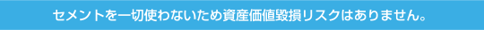 セメントを一切使わないため資産価値毀損リスクはありません。